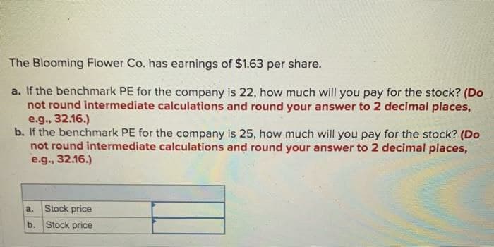 The Blooming Flower Co. has earnings of $1.63 per share.
a. If the benchmark PE for the company is 22, how much will you pay for the stock? (Do
not round intermediate calculations and round your answer to 2 decimal places,
e.g., 32.16.)
b. If the benchmark PE for the company is 25, how much will you pay for the stock? (Do
not round intermediate calculations and round your answer to 2 decimal places,
e.g., 32.16.)
a.
Stock price
b. Stock price
