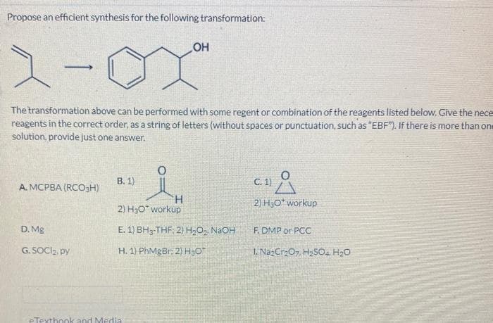 Propose an efficient synthesis for the following transformation:
1
The transformation above can be performed with some regent or combination of the reagents listed below. Give the nece
reagents in the correct order, as a string of letters (without spaces or punctuation, such as "EBF"). If there is more than one
solution, provide just one answer.
A. MCPBA (RCO3H)
D. Mg
G.SOCI₂, py
B. 1)
H
2) H₂O* workup
OH
E. 1) BH₂-THF; 2) H₂O2₂, NaOH
H. 1) PhMgBr; 2) H30
eTextbook and Media
Å
2) H₂O* workup
C. 1)
F. DMP or PCC
1. Na₂Cr₂O7, H₂SO4, H₂O