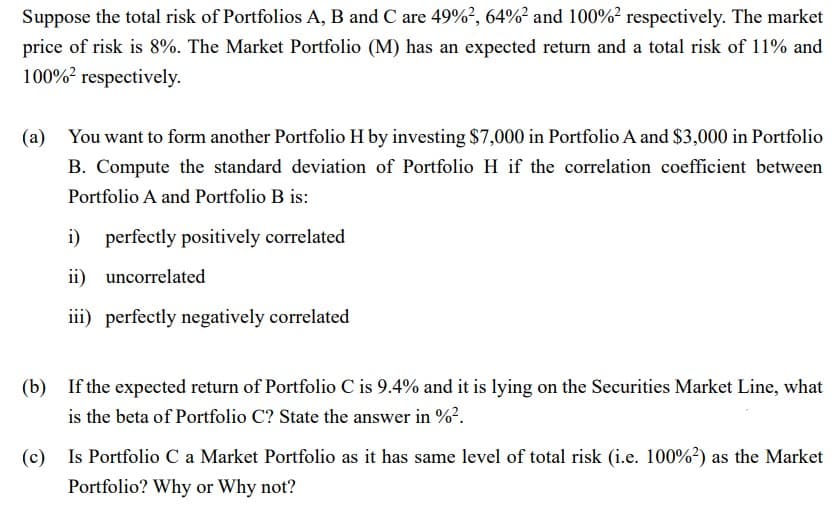 Suppose the total risk of Portfolios A, B and C are 49% ², 64%² and 100% ² respectively. The market
price of risk is 8%. The Market Portfolio (M) has an expected return and a total risk of 11% and
100% respectively.
(a) You want to form another Portfolio H by investing $7,000 in Portfolio A and $3,000 in Portfolio
B. Compute the standard deviation of Portfolio H if the correlation coefficient between
Portfolio A and Portfolio B is:
i) perfectly positively correlated
ii) uncorrelated
iii) perfectly negatively correlated
(b) If the expected return of Portfolio C is 9.4% and it is lying on the Securities Market Line, what
is the beta of Portfolio C? State the answer in %².
(c) Is Portfolio C a Market Portfolio as it has same level of total risk (i.e. 100% 2) as the Market
Portfolio? Why or Why not?