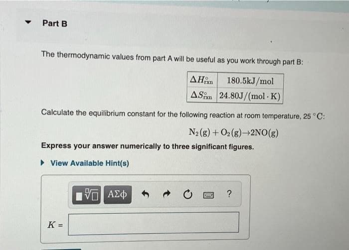 ▼
Part B
The thermodynamic values from part A will be useful as you work through part B:
AHxn
180.5kJ/mol
AS
24.80J/(mol.K)
Calculate the equilibrium constant for the following reaction at room temperature, 25 °C:
N2(g) + O2(g) 2NO(g)
Express your answer numerically to three significant figures.
► View Available Hint(s)
K =
IVE ΑΣΦ
By
?