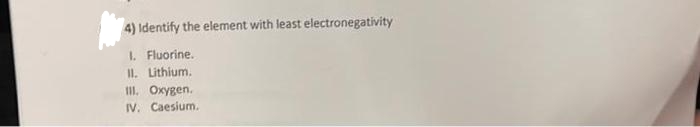 4) Identify the element with least electronegativity
1. Fluorine.
II. Lithium.
III. Oxygen.
IV. Caesium.