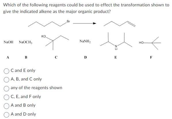 Which of the following reagents could be used to effect the transformation shown to
give the indicated alkene as the major organic product?
NaOH NaOCH3
A
B
KO.
с
C and E only
A, B, and C only
any of the reagents shown
C, E, and F only
A and B only
A and D only
Br
NaNH,
D
E
HO
F