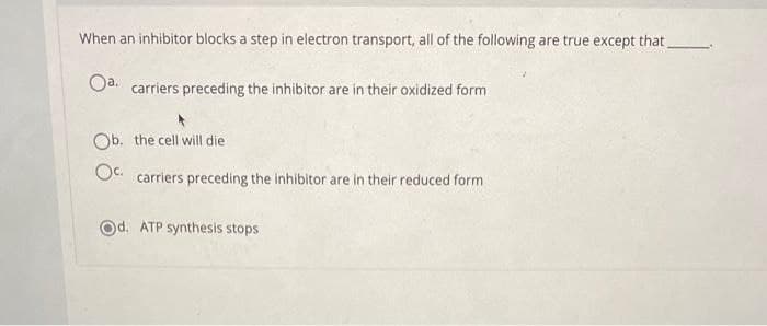 When an inhibitor blocks a step in electron transport, all of the following are true except that.
Oa. carriers preceding the inhibitor are in their oxidized form
Ob. the cell will die
O carriers preceding the inhibitor are in their reduced form
Od. ATP synthesis stops
