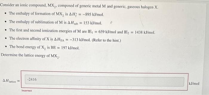 Consider an ionic compound, MX₂, composed of generic metal M and generic, gaseous halogen X.
• The enthalpy of formation of MX, is AH; = -895 kJ/mol.
• The enthalpy of sublimation of M is AH, sub = 153 kJ/mol.
• The first and second ionization energies of M are IE₁ = 659 kJ/mol and IE₂ = 1438 kJ/mol.
The electron affinity of X is AHEA=-313 kJ/mol. (Refer to the hint.)
• The bond energy of X₂ is BE 197 kJ/mol.
Determine the lattice energy of MX₂.
AH lattice =
-2416
Incorrect
kJ/mol