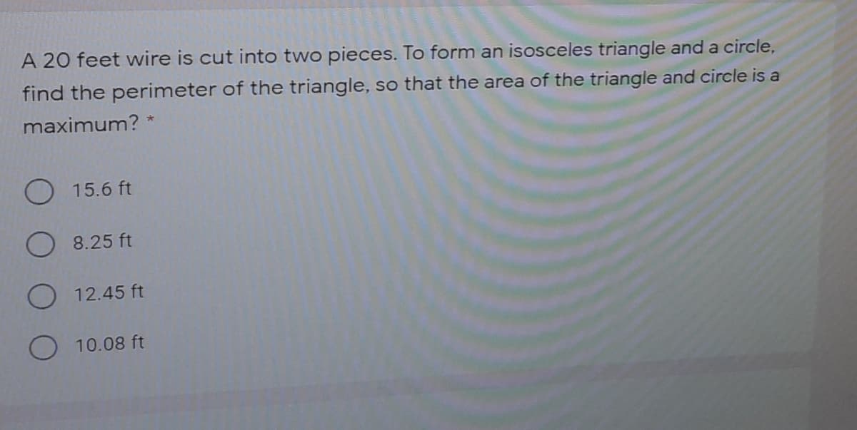 A 20 feet wire is cut into two pieces. To form an isosceles triangle and a circle,
find the perimeter of the triangle, so that the area of the triangle and circle is a
maximum? *
O 15.6 ft
8.25 ft
12.45 ft
O 10.08 ft
