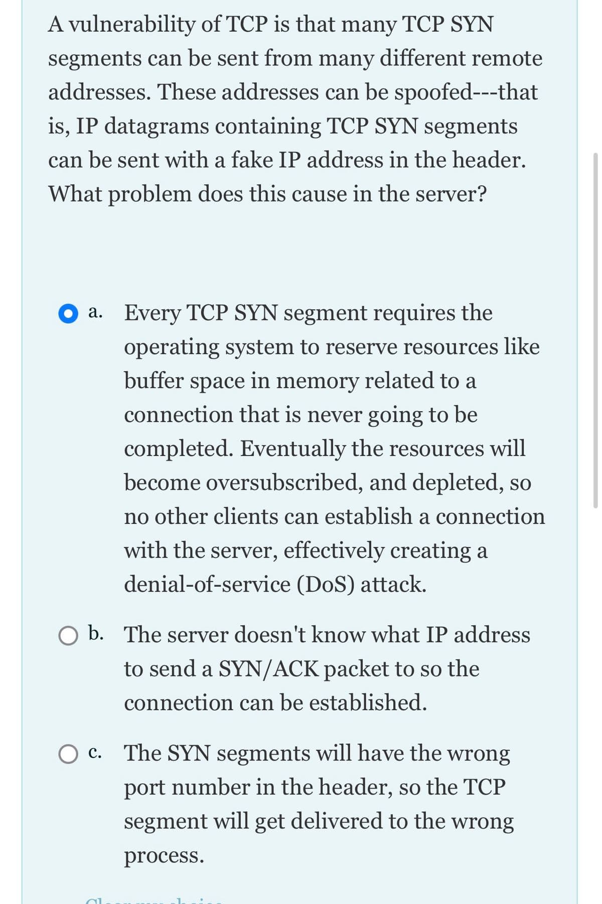 A vulnerability of TCP is that many TCP SYN
segments can be sent from many different remote
addresses. These addresses can be spoofed---that
is, IP datagrams containing TCP SYN segments
can be sent with a fake IP address in the header.
What problem does this cause in the server?
a. Every TCP SYN segment requires the
operating system to reserve resources like
buffer
space
in memory
related to a
connection that is never going to be
completed. Eventually the resources will
become oversubscribed, and depleted, so
no other clients can establish a connection
with the server, effectively creating a
denial-of-service (DoS) attack.
O b. The server doesn't know what IP address
to send a SYN/ACK packet to so the
connection can be established.
c. The SYN segments will have the wrong
port number in the header, so the TCP
segment will get delivered to the wrong
process.
