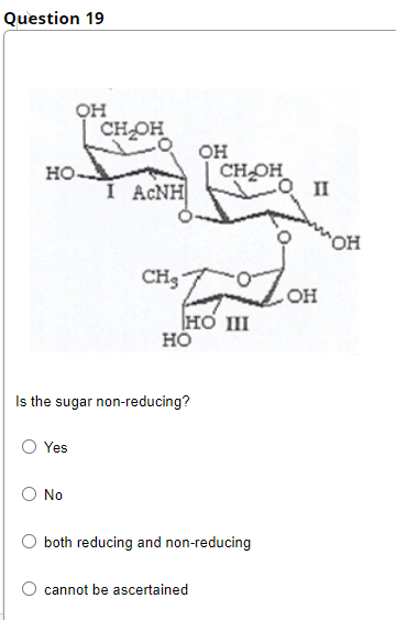 Question 19
он
CHOH
он
CHOH
но-
I ACNH
II
он
CH3
HO III
но
Is the sugar non-reducing?
O Yes
No
both reducing and non-reducing
cannot be ascertained
