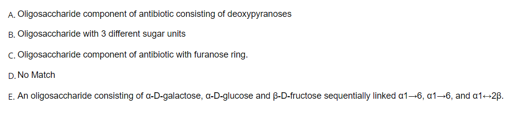 A. Oligosaccharide component of antibiotic consisting of deoxypyranoses
B. Oligosaccharide with 3 different sugar units
C. Oligosaccharide component of antibiotic with furanose ring.
D. No Match
E. An oligosaccharide consisting of a-D-galactose, a-D-glucose and B-D-fructose sequentially linked a1–6, a1→6, and a1+2B.
