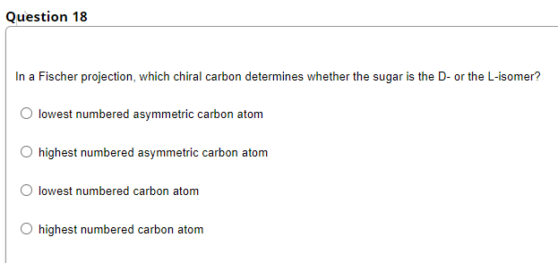 Question 18
In a Fischer projection, which chiral carbon determines whether the sugar is the D- or the L-isomer?
O lowest numbered asymmetric carbon atom
O highest numbered asymmetric carbon atom
lowest numbered carbon atom
highest numbered carbon atom
