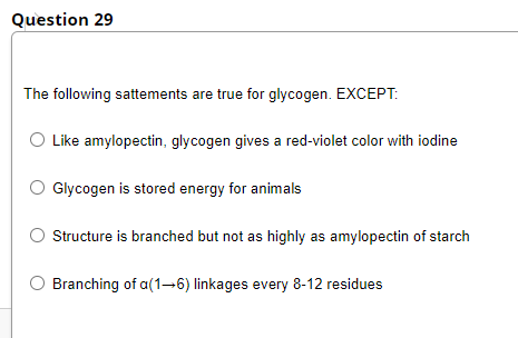 Question 29
The following sattements are true for glycogen. EXCEPT:
O Like amylopectin, glycogen gives a red-violet color with iodine
Glycogen is stored energy for animals
Structure is branched but not as highly as amylopectin of starch
Branching of a(1-→6) linkages every 8-12 residues
