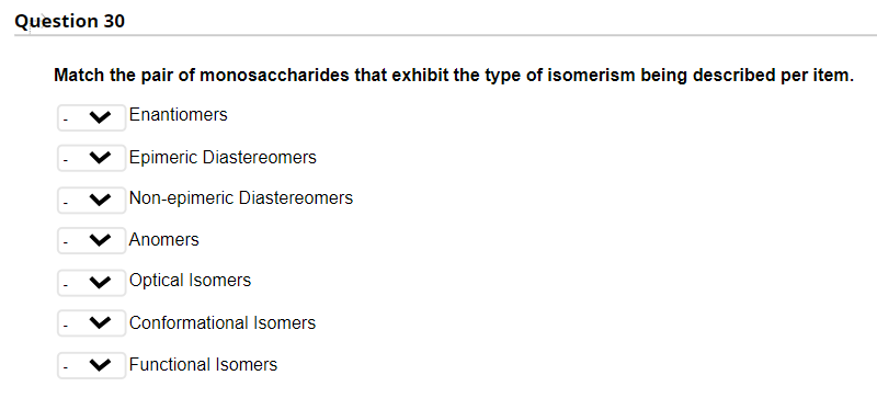 Question 30
Match the pair of monosaccharides that exhibit the type of isomerism being described per item.
Enantiomers
Epimeric Diastereomers
Non-epimeric Diastereomers
Anomers
Optical Isomers
Conformational Isomers
Functional Isomers
> > > > >
