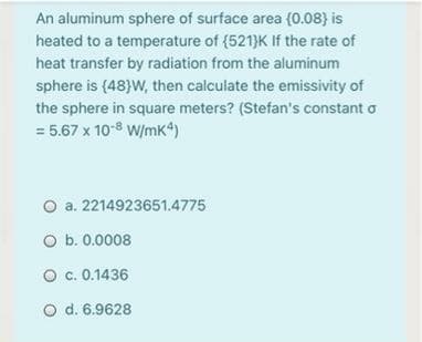 An aluminum sphere of surface area (0.08} is
heated to a temperature of (521}K If the rate of
heat transfer by radiation from the aluminum
sphere is (48}W, then calculate the emissivity of
the sphere in square meters? (Stefan's constant o
= 5.67 x 10-8 W/mK4)
O a. 2214923651.4775
O b. 0.0008
O c. 0.1436
O d. 6.9628
