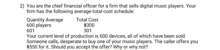 2) You are the chief financial officer for a firm that sells digital music players. Your
firm has the following average-total-cost schedule:
Total Cost
$300
301
Quantity Average
600 players
601
Your current level of production is 600 devices, all of which have been sold.
Someone calls, desperate to buy one of your music players. The caller offers you
$550 for it. Should you accept the offer? Why or why not?
