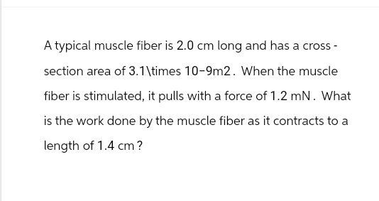 A typical muscle fiber is 2.0 cm long and has a cross-
section area of 3.1\times 10-9m2. When the muscle
fiber is stimulated, it pulls with a force of 1.2 mN. What
is the work done by the muscle fiber as it contracts to a
length of 1.4 cm?