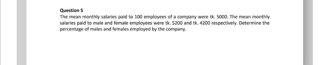 Question 5
The mean monthly salaries paid to 100 employees of a company were tk. 5000. The mean monthly
salaries paid to male and female employees were tk. 5200 and tk. 4200 respectively. Determine the
percentage of males and females employed by the company.
