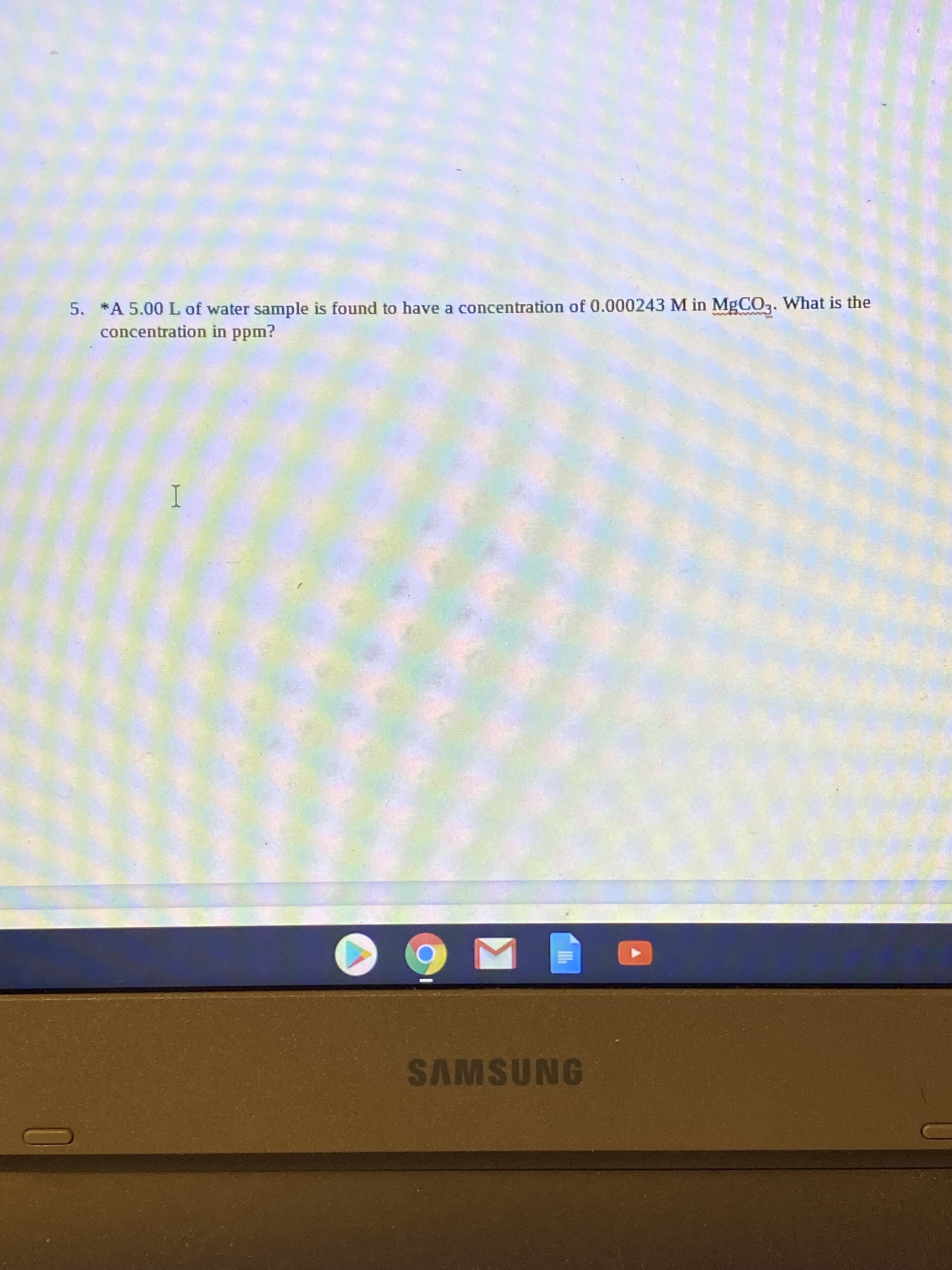 5. *A 5.00L of water sample is found to have a concentration of 0.000243 M in MgCO,. What is the
concentration in ppm?

