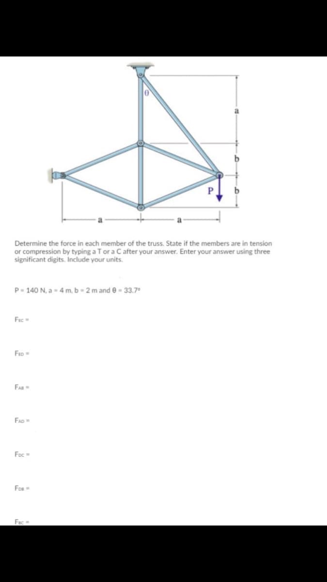 Determine the force in each member of the truss. State if the members are in tension
or compression by typing a T or a C after your answer. Enter your answer using three
significant digits. Include your units.
P- 140 N, a- 4 m, b - 2 m and e - 33.7°
Fec
FED
FAD
Foc
Fos
Fac
