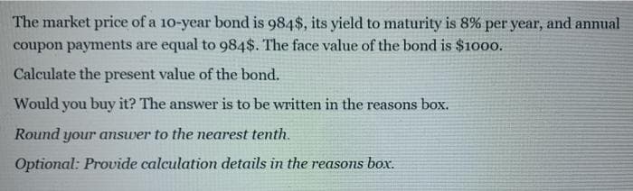 The market price of a 10-year bond is 984$, its yield to maturity is 8% per year, and annual
coupon payments are equal to 984$. The face value of the bond is $1000.
Calculate the present value of the bond.
Would you buy it? The answer is to be written in the reasons box.
Round your answer to the nearest tenth.
Optional: Provide calculation details in the reasons box.
