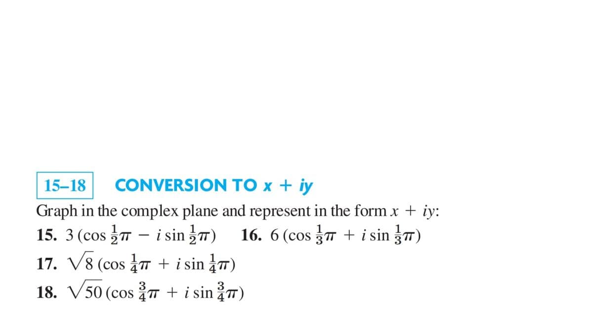 15–18
CONVERSION TO x + iy
Graph in the complex plane and represent in the form.x + iy:
15. 3 (cos 7 - i sin 7) 16. 6 (cos 7 + i sin 3TT)
17. V8 (cos + i sin ¿™)
16. 6 (cos 3T + i sin 37)
3
3
18. V50 (cos T + i sin ¿™)

