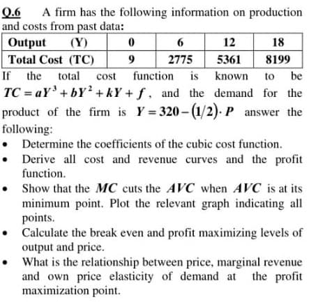A firm has the following information on production
Q.6
and costs from past data:
Output
Total Cost (TC)
(Y)
12
18
9
2775
5361
8199
If the
TC = aY'+ bY² + kY + f, and the demand for the
product of the firm is Y = 320- (1/2). P answer the
total cost function is
known
to
be
following:
• Determine the coefficients of the cubic cost function.
Derive all cost and revenue curves and the profit
function.
• Show that the MC cuts the AVC when AVC is at its
minimum point. Plot the relevant graph indicating all
points.
• Calculate the break even and profit maximizing levels of
output and price.
• What is the relationship between price, marginal revenue
and own price elasticity of demand at the profit
maximization point.
