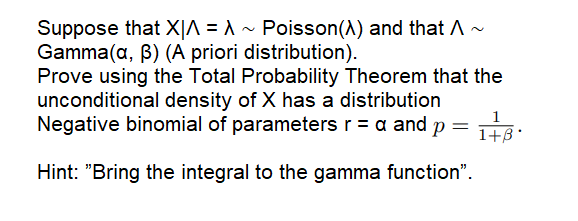 Suppose that X|^ = ^ ~ Poisson(A) and that A ~
Gamma(a, B) (A priori distribution).
Prove using the Total Probability Theorem that the
unconditional density of X has a distribution
Negative binomial of parameters r = a and p =
1
1+B'
Hint: "Bring the integral to the gamma function".
