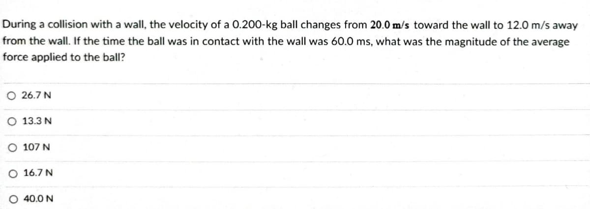 During a collision with a wall, the velocity of a 0.200-kg ball changes from 20.0 m/s toward the wall to 12.0 m/s away
from the wall. If the time the ball was in contact with the wall was 60.0 ms, what was the magnitude of the average
force applied to the ball?
O 26.7 N
O 13.3 N
O 107 N
O 16.7 N
O 40.0 N
