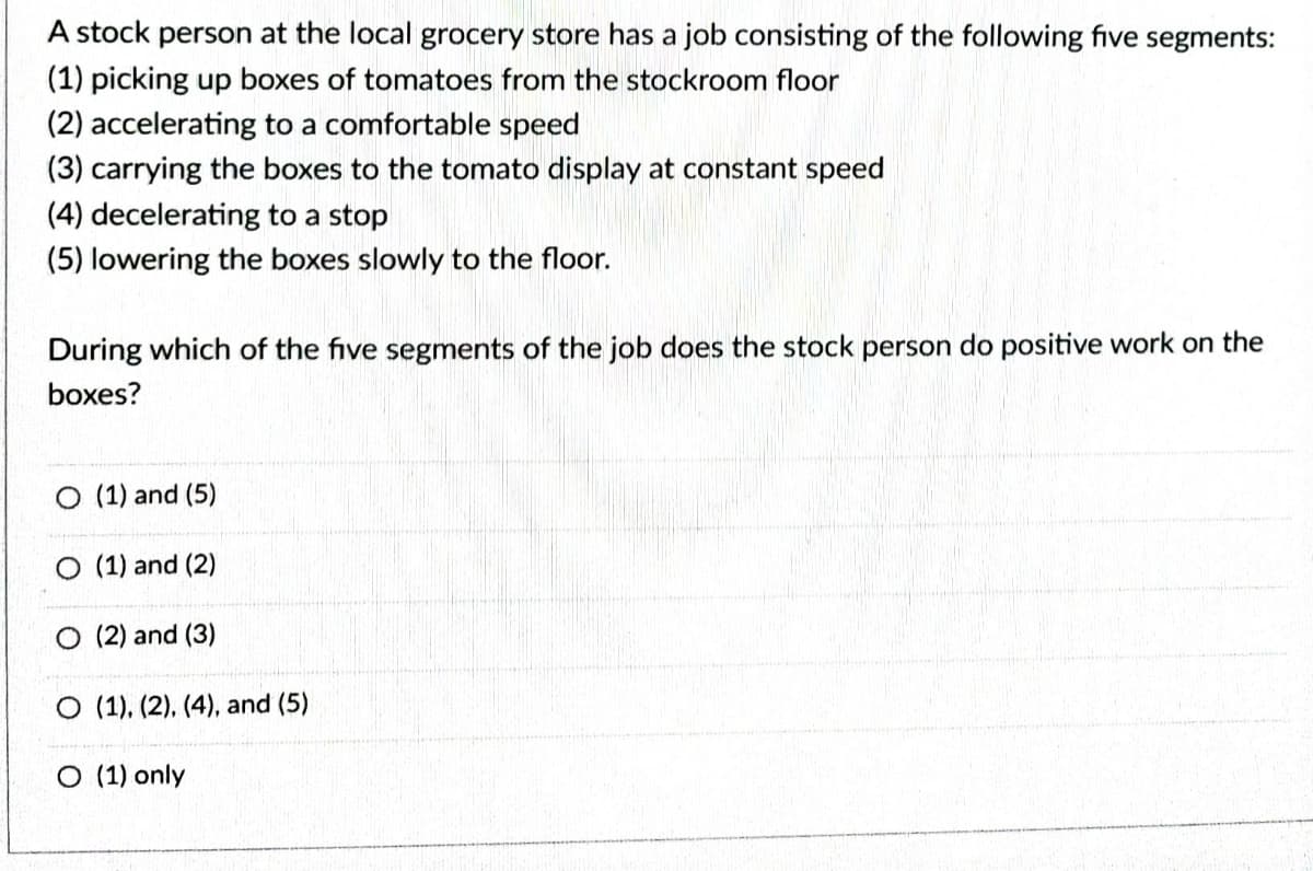 A stock person at the local grocery store has a job consisting of the following five segments:
(1) picking up boxes of tomatoes from the stockroom floor
(2) accelerating to a comfortable speed
(3) carrying the boxes to the tomato display at constant speed
(4) decelerating to a stop
(5) lowering the boxes slowly to the floor.
During which of the five segments of the job does the stock person do positive work on the
boxes?
(1) and (5)
O (1) and (2)
O (2) and (3)
O (1), (2), (4), and (5)
O (1) only

