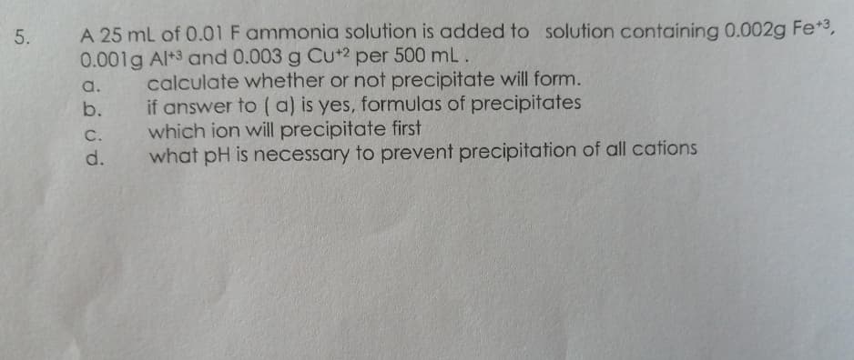 A 25 mL of 0.01 F ammonia solution is added to solution containing 0.002g Fe*3,
0.001g Al+3 and 0.003 g Cu+2 per 500 mL.
5.
calculate whether or not precipitate will form.
if answer to ( a) is yes, formulas of precipitates
which ion will precipitate first
what pH is necessary to prevent precipitation of all cations
a.
b.
C.
d.
