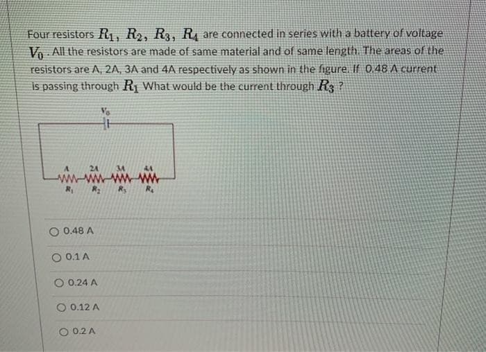 Four resistors R₁, R2, R3, R₁ are connected in series with a battery of voltage
Vo All the resistors are made of same material and of same length. The areas of the
resistors are A, 2A, 3A and 4A respectively as shown in the figure. If 0.48 A current
is passing through R₁ What would be the current through R3?
Vo
R₁
R₂
0.48 A
O 0.1 A
0.24 A
O 0.12 A
O 0.2 A
R₂