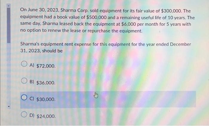 On June 30, 2023, Sharma Corp. sold equipment for its fair value of $300,000. The
equipment had a book value of $500,000 and a remaining useful life of 10 years. The
same day, Sharma leased back the equipment at $6,000 per month for 5 years with
no option to renew the lease or repurchase the equipment.
Sharma's equipment rent expense for this equipment for the year ended December
31, 2023, should be
A) $72,000.
B) $36,000.
OC) $30,000.
D) $24,000.