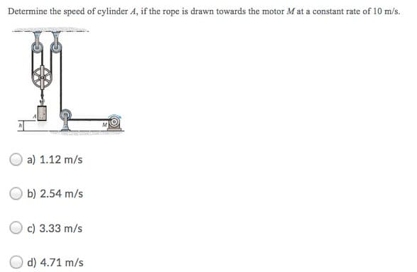 Determine the speed of cylinder A, if the rope is drawn towards the motor M at a constant rate of 10 m/s.
a) 1.12 m/s
b) 2.54 m/s
c) 3.33 m/s
d) 4.71 m/s
MARK