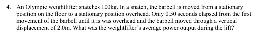 4. An Olympic weightlifter snatches 100kg. In a snatch, the barbell is moved from a stationary
position on the floor to a stationary position overhead. Only 0.50 seconds elapsed from the first
movement of the barbell until it is was overhead and the barbell moved through a vertical
displacement of 2.0m. What was the weightlifter's average power output during the lift?