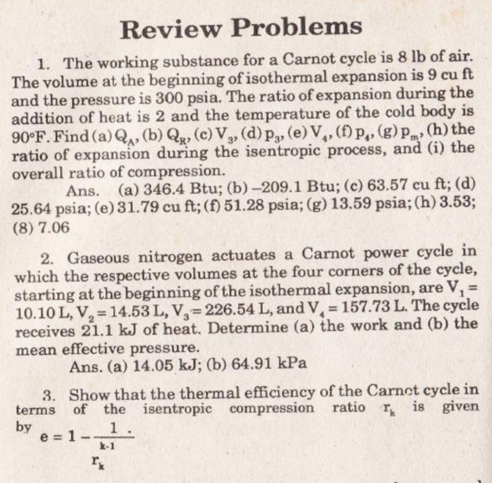 Review Problems
1. The working substance for a Carnot cycle is 8 lb of air.
The volume at the beginning of isothermal expansion is 9 cu ft
and the pressure is 300 psia. The ratio of expansion during the
addition of heat is 2 and the temperature of the cold body is
90°F. Find (a) Q, (b) Q, (c) V,, (d)p, (e) V,, (f) P,, (g)p„, (h) the
ratio of expansion during the isentropic process, and (i) the
overall ratio of compression.
m
Ans. (a) 346.4 Btu; (b) -209.1 Btu; (c) 63.57 cu ft; (d)
25.64 psia; (e) 31.79 cu ft; (f) 51.28 psia; (g) 13.59 psia; (h) 3.53;
(8) 7.06
2. Gaseous nitrogen actuates a Carnot power cycle in
which the respective volumes at the four corners of the cycle,
starting at the beginning of the isothermal expansion, are V, 3=
10.10 L, V, = 14.53 L, V,=226.54 L, and V, 157.73 L. The cycle
receives 21.1 kJ of heat. Determine (a) the work and (b) the
mean effective pressure.
%3D
Ans. (a) 14.05 kJ; (b) 64.91 kPa
3. Show that the thermal efficiency of the Carnct cycle in
of the isentropic compression ratio r is given
1.
terms
by
e = 1-
k-1
