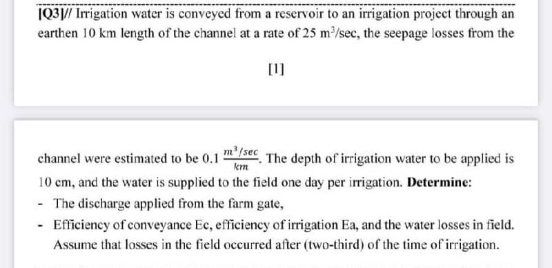 |Q3|// Irrigation water is conveyed from a reservoir to an irrigation project through an
earthen 10 km length of the channel at a rate of 25 m²/sec, the seepage losses from the
[1]
m /sec
channel were estimated to be 0.1
The depth of irrigation water to be applied is
km
10 cm, and the water is supplied to the field one day per irrigation. Determine:
- The discharge applied from the farm gate,
Efficiency of conveyance Ec, efficiency of irrigation Ea, and the water losses in field.
Assume that losses in the field occurred after (two-third) of the time of irrigation.
