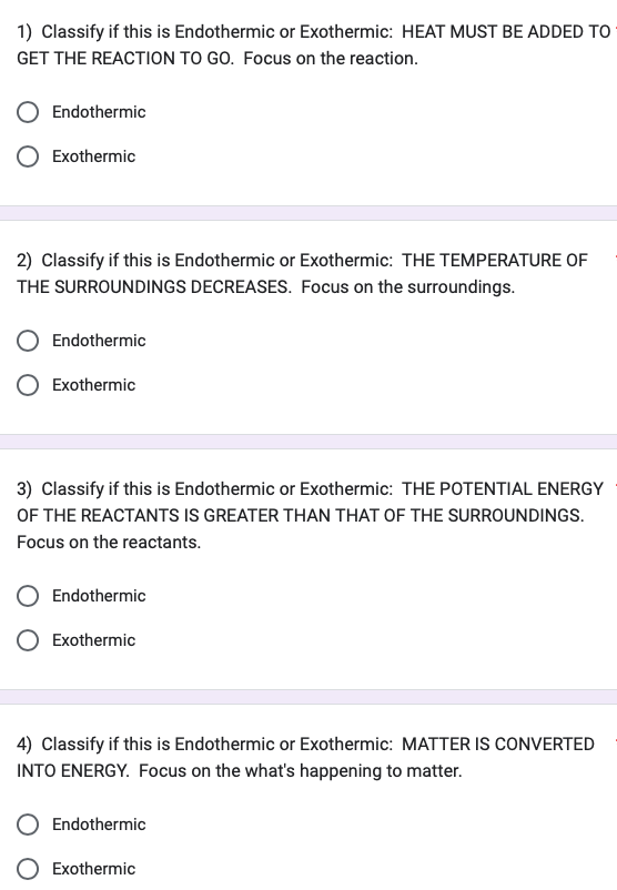 1) Classify if this is Endothermic or Exothermic: HEAT MUST BE ADDED TO
GET THE REACTION TO GO. Focus on the reaction.
Endothermic
Exothermic
2) Classify if this is Endothermic or Exothermic: THE TEMPERATURE OF
THE SURROUNDINGS DECREASES. Focus on the surroundings.
Endothermic
Exothermic
3) Classify if this is Endothermic or Exothermic: THE POTENTIAL ENERGY
OF THE REACTANTS IS GREATER THAN THAT OF THE SURROUNDINGS.
Focus on the reactants.
Endothermic
Exothermic
4) Classify if this is Endothermic or Exothermic: MATTER IS CONVERTED
INTO ENERGY. Focus on the what's happening to matter.
Endothermic
Exothermic