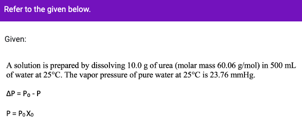 Refer to the given below.
Given:
A solution is prepared by dissolving 10.0 g of urea (molar mass 60.06 g/mol) in 500 mL
of water at 25°C. The vapor pressure of pure water at 25°C is 23.76 mmHg.
AP = Po - P
P = Po Xo