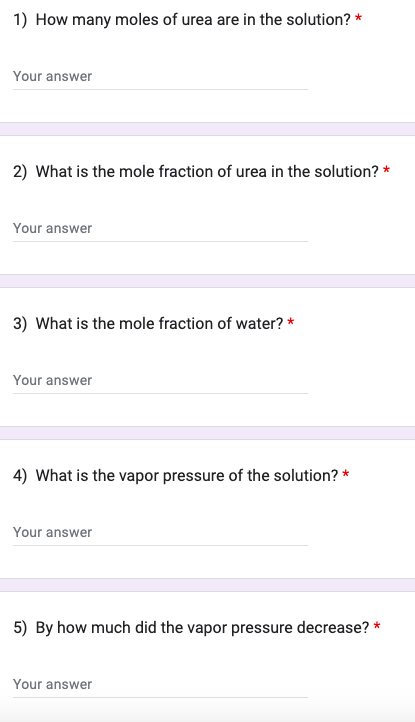 1) How many moles of urea are in the solution? *
Your answer
2) What is the mole fraction of urea in the solution? *
Your answer
3) What is the mole fraction of water? *
Your answer
4) What is the vapor pressure of the solution? *
Your answer
5) By how much did the vapor pressure decrease? *
Your answer