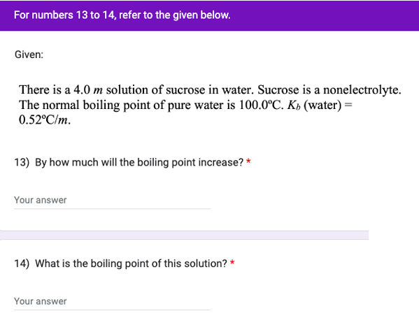 For numbers 13 to 14, refer to the given below.
Given:
There is a 4.0 m solution of sucrose in water. Sucrose is a nonelectrolyte.
The normal boiling point of pure water is 100.0°C. K₂ (water) =
0.52°C/m.
13) By how much will the boiling point increase? *
Your answer
14) What is the boiling point of this solution? *
Your answer
