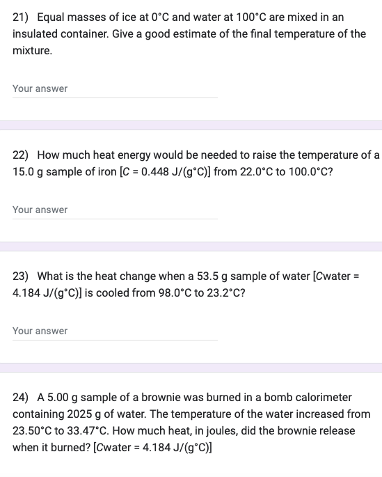 21) Equal masses of ice at 0°C and water at 100°C are mixed in an
insulated container. Give a good estimate of the final temperature of the
mixture.
Your answer
22) How much heat energy would be needed to raise the temperature of a
15.0 g sample of iron [C= 0.448 J/(g°C)] from 22.0°C to 100.0°C?
Your answer
23) What is the heat change when a 53.5 g sample of water [Cwater =
4.184 J/(g°C)] is cooled from 98.0°C to 23.2°C?
Your answer
24) A 5.00 g sample of a brownie was burned in a bomb calorimeter
containing 2025 g of water. The temperature of the water increased from
23.50°C to 33.47°C. How much heat, in joules, did the brownie release
when it burned? [Cwater = 4.184 J/(g°C)]