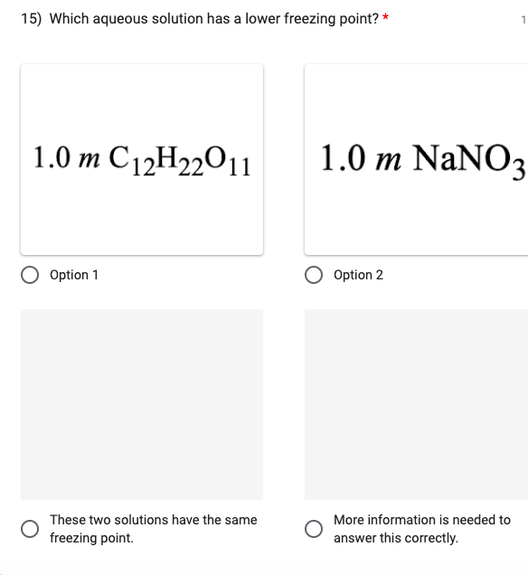 15) Which aqueous solution has a lower freezing point?
1.0 m C12H22011
Option 1
These two solutions have the same
freezing point.
1.0 m NaNO3
Option 2
1
More information is needed to
answer this correctly.