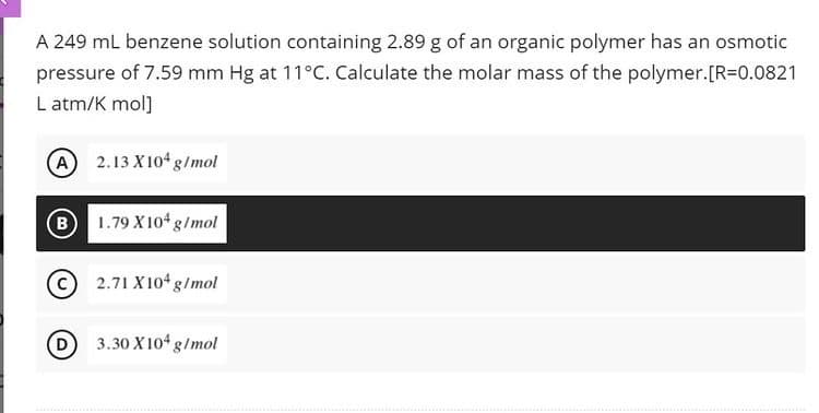 A 249 mL benzene solution containing 2.89 g of an organic polymer has an osmotic
pressure of 7.59 mm Hg at 11°C. Calculate the molar mass of the polymer.[R=0.0821
L atm/K mol]
(A) 2.13 X104 g/mol
B 1.79 X104 g/mol
2.71 X104 g/mol
3.30 X 104 g/mol
