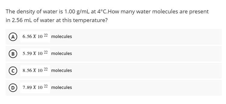 The density of water is 1.00 g/mL at 4°C.How many water molecules are present
in 2.56 mL of water at this temperature?
A 6.56 X 10 22 molecules
B 5.59 X 10 22 molecules
8.56 X 10 22 molecules
D 7.89 X 10 22 molecules
