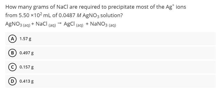 How many grams of NaCl are required to precipitate most of the Ag* ions
from 5.50 x102 mL of 0.0487 M AGNO3 solution?
AgNO3 (aq) + NaCI (aq) AgCl (aq) + NaNO3 (aq)
A 1.57 g
B) 0.497 g
0.157 g
D 0.413 g
