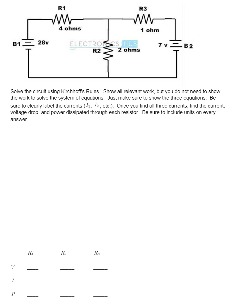 R1
R3
4 ohms
1 ohm
ELECTRONSS HUB
2 ohms
В1
28v
7 v=B2
R2
Solve the circuit using Kirchhoff's Rules. Show all relevant work, but you do not need to show
the work to solve the system of equations. Just make sure to show the three equations. Be
sure to clearly label the currents (I1, 12 , etc.). Once you find all three currents, find the current,
voltage drop, and power dissipated through each resistor. Be sure to include units on every
answer.
R1
R2
R3
V
P
||
