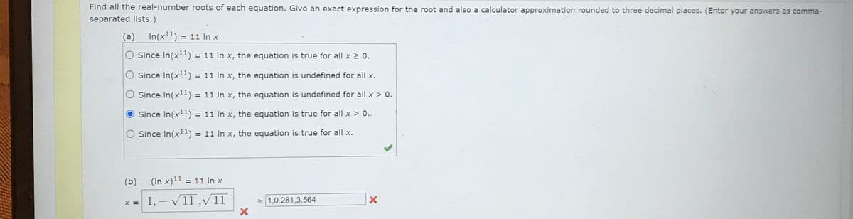 Find all the real-number roots of each equation. Give an exact expression for the root and also a calculator approximation rounded to three decimal places. (Enter your answers as comma-
separated lists.)
(a)
In(x11) = 11 In x
O Since In(x¹¹1) = 11 In x, the equation is true for all x ≥ 0.
Since In(x¹¹) = 11 In x, the equation is undefined for all x.
O Since In(x¹1) = 11 In x, the equation is undefined for all x > 0.
Since In(x¹1) = 11 In x, the equation is true for all x > 0..
Since In(x¹1) = 11 In x, the equation is true for all x.
(b)
x =
(In x) ¹1 = 11 In x
1, - √/11,√/11
X
1,0.281,3.564
X