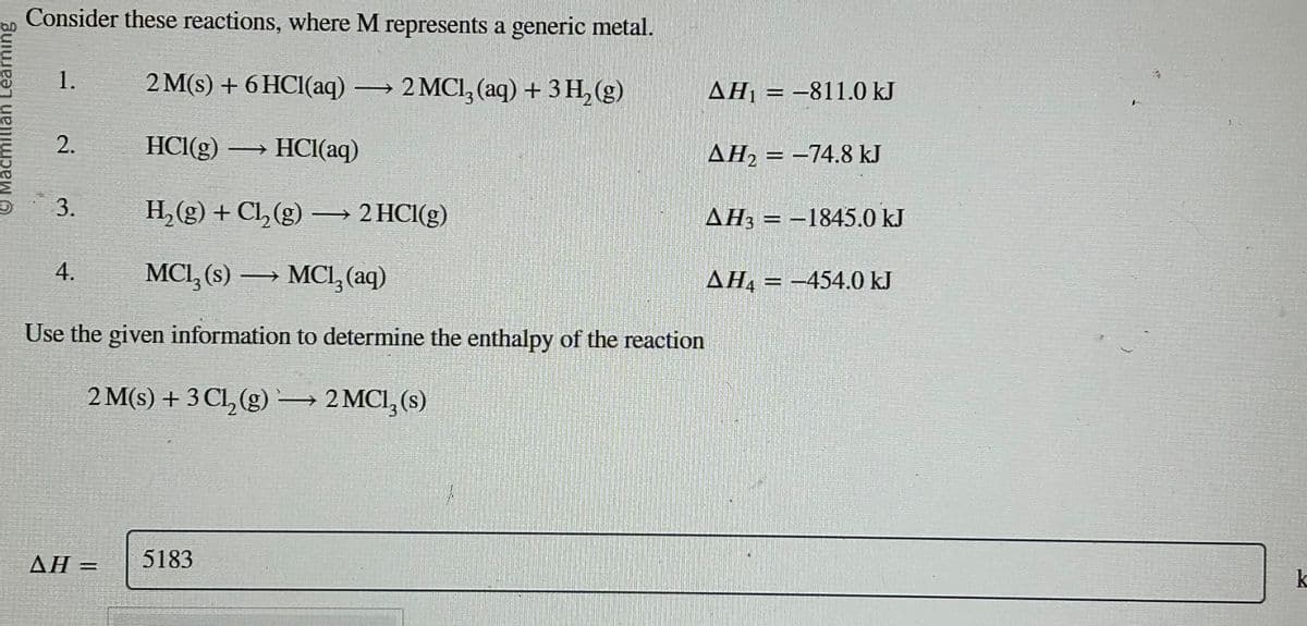 Macmillan Learning
Consider these reactions, where M represents a generic metal.
1. 2 M(s) + 6HCl(aq) → 2 MCl3 (aq) + 3 H₂(g)
2. HCl(g) → HCl(aq)
3. H₂(g) + Cl₂(g) →→→ 2 HCl(g)
MCI₂ (s) → MC1₂ (aq)
–
Use the given information to determine the enthalpy of the reaction
2 M(s) + 3 Cl, (g) → 2 MCI, (s)
4.
AH =
5183
AH₁ = -811.0 kJ
AH₂ = -74.8 kJ
AH3-1845.0 kJ
AH₁-454.0 kJ
1-
S
k