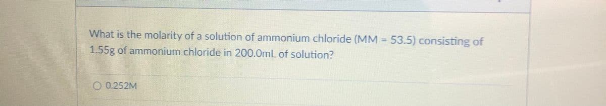 What is the molarity of a solution of ammonium chloride (MM = 53.5) consisting of
1.55g of ammonium chloride in 200.0mL of solution?
O 0.252M

