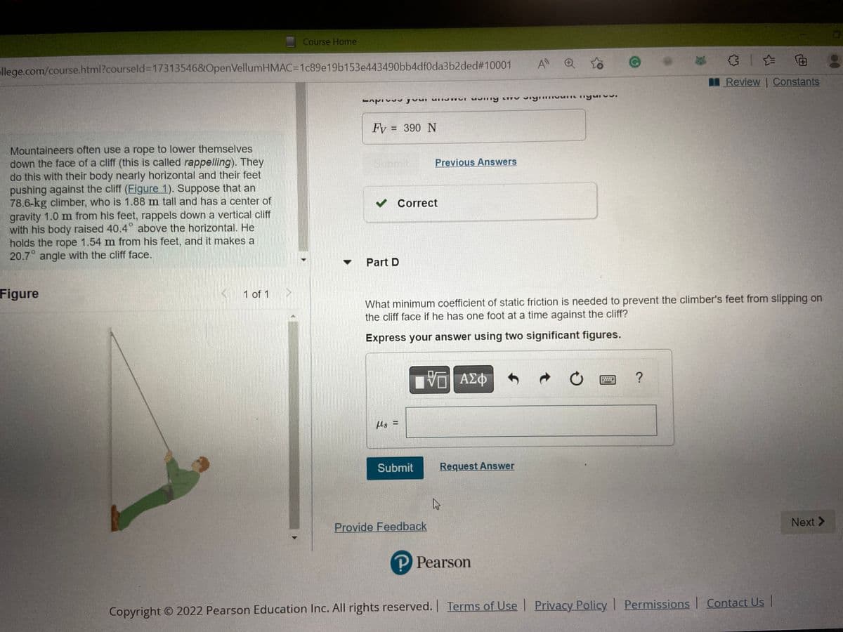 Course Home
llege.com/course.html?courseld=17313546&OpenVellumHMAC=1c89e19b153e443490bb4df0da3b2ded#10001
to
Review | Constants
pour unistur very unu sıyın
mm nyurve.
Fv = 390 N
Sur
Previous Answers
Mountaineers often use a rope to lower themselves
down the face of a cliff (this is called rappelling). They
do this with their body nearly horizontal and their feet
pushing against the cliff (Eigure 1). Suppose that an
78.6-kg climber, who is 1.88 m tall and has a center of
gravity 1.0 m from his feet, rappels down a vertical cliff
with his body raised 40.4° above the horizontal. He
holds the rope 1.54 m from his feet, and it makes a
20.7° angle with the cliff face.
✓ Correct
Part D
Figure
1 of 1
What minimum coefficient of static friction is needed to prevent the climber's feet from slipping on
the cliff face if he has one foot at a time against the cliff?
Express your answer using two significant figures.
{—| ΑΣΦ
?
fs=
Submit
Provide Feedback
Next >
P Pearson
Copyright © 2022 Pearson Education Inc. All rights reserved. | Terms of Use | Privacy Policy | Permissions | Contact Us |
Request Answer
A" Q
U