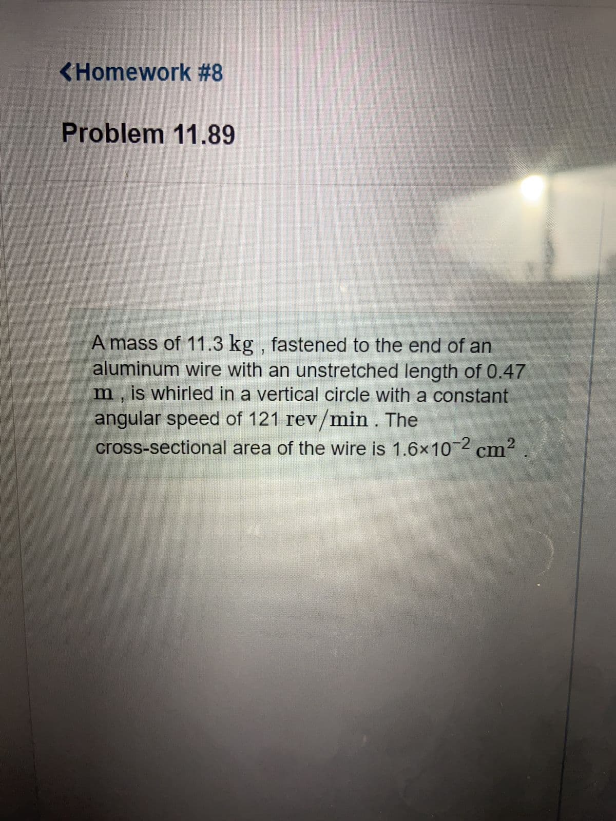 <Homework #8
Problem 11.89
A mass of 11.3 kg, fastened to the end of an
aluminum wire with an unstretched length of 0.47
m, is whirled in a vertical circle with a constant
angular speed of 121 rev/min . The
cross-sectional area of the wire is 1.6×10-2 cm²