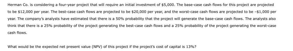 Herman Co. is considering a four-year project that will require an initial investment of $5,000. The base-case cash flows for this project are projected
to be $12,000 per year. The best-case cash flows are projected to be $20,000 per year, and the worst-case cash flows are projected to be -$1,000 per
year. The company's analysts have estimated that there is a 50% probability that the project will generate the base-case cash flows. The analysts also
think that there is a 25% probability of the project generating the best-case cash flows and a 25% probability of the project generating the worst-case
cash flows.
What would be the expected net present value (NPV) of this project if the project's cost of capital is 13%?
